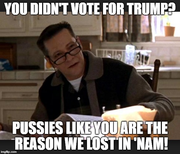 Ironic Trump Supporter | YOU DIDN'T VOTE FOR TRUMP? PUSSIES LIKE YOU ARE THE REASON WE LOST IN 'NAM! | image tagged in american beauty,trump,authoritarian dad,pussy,pussies | made w/ Imgflip meme maker