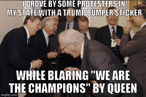 They weren't too happy | I DROVE BY SOME PROTESTERS IN MY STATE WITH A TRUMP BUMPER STICKER; WHILE BLARING "WE ARE THE CHAMPIONS" BY QUEEN | image tagged in memes,laughing men in suits,donald trump approves,hillary clinton for prison hospital 2016,biased media,protester logic | made w/ Imgflip meme maker