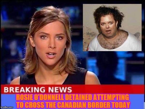 Rosie O'Donnell arrested trying to cross into Canada. | ROSIE O'DONNELL DETAINED ATTEMPTING TO CROSS THE CANADIAN BORDER TODAY | image tagged in breaking news,memes,funny memes,rosie o'donnell,terrorist rosie o'donnell | made w/ Imgflip meme maker