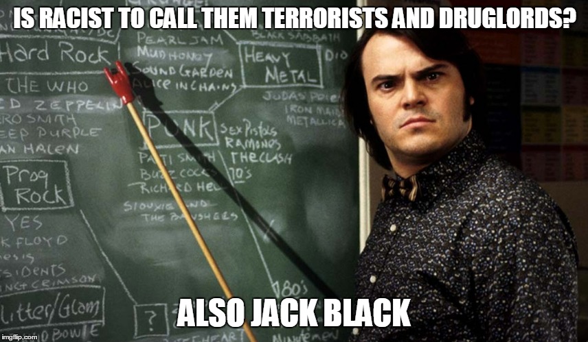 IS RACIST TO CALL THEM TERRORISTS AND DRUGLORDS? ALSO JACK BLACK | made w/ Imgflip meme maker