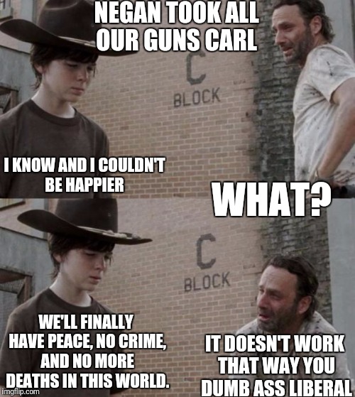 Walking Dead Utopia  | NEGAN TOOK ALL OUR GUNS CARL; I KNOW AND I COULDN'T BE HAPPIER; WHAT? WE'LL FINALLY HAVE PEACE, NO CRIME, AND NO MORE DEATHS IN THIS WORLD. IT DOESN'T WORK THAT WAY YOU DUMB ASS LIBERAL | image tagged in memes,rick and carl,liberal logic,gun free zone,the walking dead,negan | made w/ Imgflip meme maker