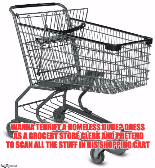 Shopping cart | WANNA TERRIFY A HOMELESS DUDE? DRESS AS A GROCERY STORE CLERK AND PRETEND TO SCAN ALL THE STUFF IN HIS SHOPPING CART | image tagged in shopping cart | made w/ Imgflip meme maker
