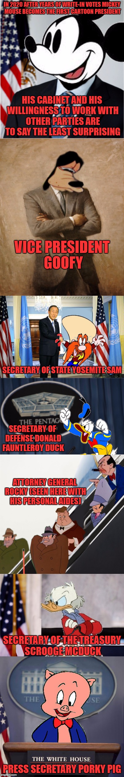  YOU HEARD IT HERE FIRST FOLKS | IN 2020 AFTER YEARS OF WRITE-IN VOTES MICKEY MOUSE BECOMES THE FIRST CARTOON PRESIDENT; HIS CABINET AND HIS WILLINGNESS TO WORK WITH OTHER PARTIES ARE TO SAY THE LEAST SURPRISING; VICE PRESIDENT GOOFY; SECRETARY OF STATE YOSEMITE SAM; SECRETARY OF DEFENSE DONALD FAUNTLEROY DUCK; ATTORNEY GENERAL ROCKY (SEEN HERE WITH HIS PERSONAL AIDES); SECRETARY OF THE TREASURY SCROOGE MCDUCK; PRESS SECRETARY PORKY PIG | image tagged in president,mickey mouse,hope for 2020 | made w/ Imgflip meme maker