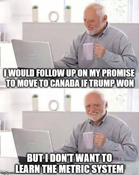 Hide the Pain Harold | I WOULD FOLLOW UP ON MY PROMISE TO MOVE TO CANADA IF TRUMP WON; BUT I DON'T WANT TO LEARN THE METRIC SYSTEM | image tagged in memes,hide the pain harold,liberals,trump 2016,america vs canada | made w/ Imgflip meme maker
