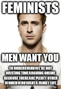Ryan Gosling | FEMINISTS; MEN WANT YOU; TO UNDERSTAND WE'RE NOT WASTING TIME ARGUING ONLINE BECAUSE THERE ARE PLENTY OTHER WOMEN WHO WANT A FAMILY LIFE | image tagged in memes,ryan gosling,i need feminism because,mgtow,what men want,so true memes | made w/ Imgflip meme maker