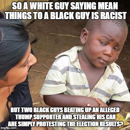 Third World Skeptical Kid | SO A WHITE GUY SAYING MEAN THINGS TO A BLACK GUY IS RACIST; BUT TWO BLACK GUYS BEATING UP AN ALLEGED TRUMP SUPPORTER AND STEALING HIS CAR ARE SIMPLY PROTESTING THE ELECTION RESULTS? | image tagged in memes,third world skeptical kid | made w/ Imgflip meme maker
