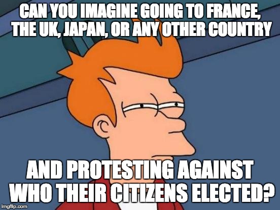 Futurama Fry Meme | CAN YOU IMAGINE GOING TO FRANCE, THE UK, JAPAN, OR ANY OTHER COUNTRY AND PROTESTING AGAINST WHO THEIR CITIZENS ELECTED? | image tagged in memes,futurama fry | made w/ Imgflip meme maker