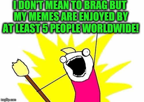 X All The Y | I DON'T MEAN TO BRAG BUT MY MEMES ARE ENJOYED BY AT LEAST 5 PEOPLE WORLDWIDE! | image tagged in memes,x all the y | made w/ Imgflip meme maker