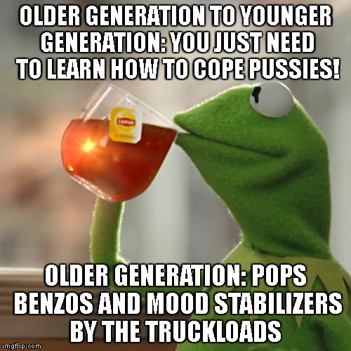 But That's None Of My Business Meme | OLDER GENERATION TO YOUNGER GENERATION: YOU JUST NEED TO LEARN HOW TO COPE PUSSIES! OLDER GENERATION: POPS BENZOS AND MOOD STABILIZERS BY THE TRUCKLOADS | image tagged in memes,but thats none of my business,kermit the frog | made w/ Imgflip meme maker