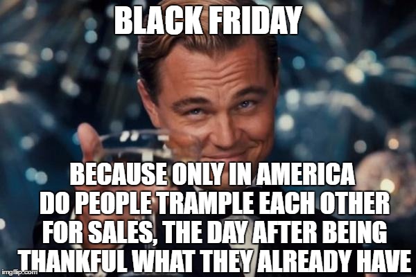Leonardo Dicaprio Cheers | BLACK FRIDAY; BECAUSE ONLY IN AMERICA DO PEOPLE TRAMPLE EACH OTHER FOR SALES, THE DAY AFTER BEING THANKFUL WHAT THEY ALREADY HAVE | image tagged in memes,leonardo dicaprio cheers,black friday | made w/ Imgflip meme maker