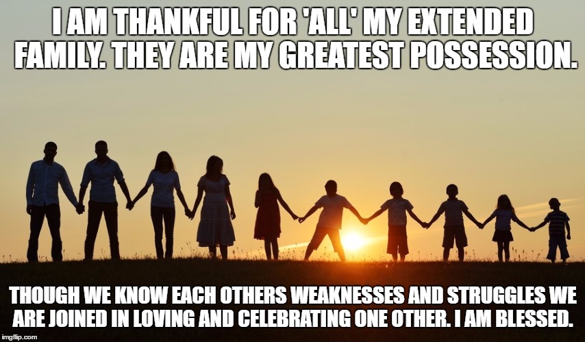 Thanksgiving | I AM THANKFUL FOR 'ALL' MY EXTENDED FAMILY. THEY ARE MY GREATEST POSSESSION. THOUGH WE KNOW EACH OTHERS WEAKNESSES AND STRUGGLES WE ARE JOINED IN LOVING AND CELEBRATING ONE OTHER. I AM BLESSED. | image tagged in family life,thanksgiving,love,god,faith | made w/ Imgflip meme maker