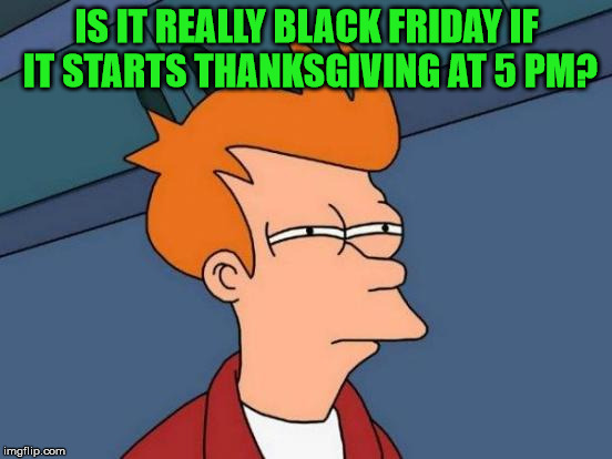 If it starts Thanksgiving afternoon, is it really Black Friday? | IS IT REALLY BLACK FRIDAY IF IT STARTS THANKSGIVING AT 5 PM? | image tagged in memes,black friday,take back thanksgiving,thankful for the imgflip community,it came from the comments | made w/ Imgflip meme maker