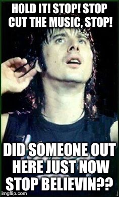 Don't stop believin'! | HOLD IT! STOP! STOP CUT THE MUSIC, STOP! DID SOMEONE OUT HERE JUST NOW STOP BELIEVIN?? | image tagged in journey,don't stop believin,steve perry,don't stop believing,don't stop believin' | made w/ Imgflip meme maker