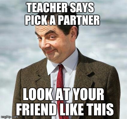 mr bean | TEACHER SAYS  PICK A PARTNER; LOOK AT YOUR FRIEND LIKE THIS | image tagged in mr bean | made w/ Imgflip meme maker