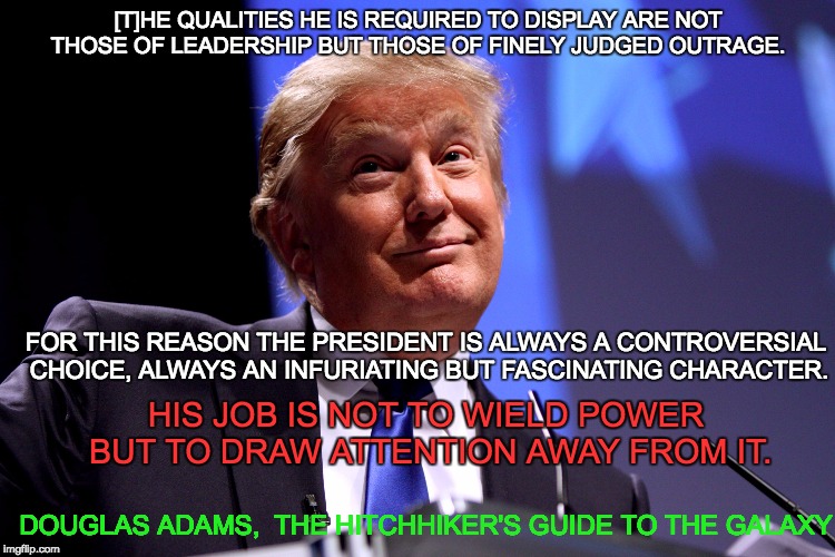 Donald Trump No2 | [T]HE QUALITIES HE IS REQUIRED TO DISPLAY ARE NOT THOSE OF LEADERSHIP BUT THOSE OF FINELY JUDGED OUTRAGE. FOR THIS REASON THE PRESIDENT IS ALWAYS A CONTROVERSIAL CHOICE, ALWAYS AN INFURIATING BUT FASCINATING CHARACTER. HIS JOB IS NOT TO WIELD POWER BUT TO DRAW ATTENTION AWAY FROM IT. DOUGLAS ADAMS, 
THE HITCHHIKER'S GUIDE TO THE GALAXY | image tagged in donald trump no2 | made w/ Imgflip meme maker