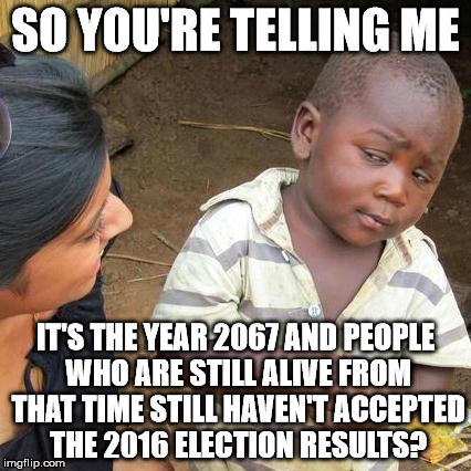 Third World Skeptical Kid Meme | SO YOU'RE TELLING ME IT'S THE YEAR 2067 AND PEOPLE WHO ARE STILL ALIVE FROM THAT TIME STILL HAVEN'T ACCEPTED THE 2016 ELECTION RESULTS? | image tagged in memes,third world skeptical kid | made w/ Imgflip meme maker