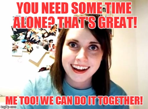 The End of Your World As You Know It | YOU NEED SOME TIME ALONE? THAT'S GREAT! ME TOO! WE CAN DO IT TOGETHER! | image tagged in memes,overly attached girlfriend,song lyrics,rem,it's the end of the world as we know it,time alone | made w/ Imgflip meme maker