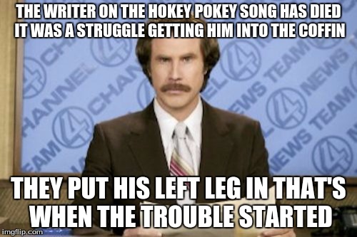 Ron Burgundy | THE WRITER ON THE HOKEY POKEY SONG HAS DIED IT WAS A STRUGGLE GETTING HIM INTO THE COFFIN; THEY PUT HIS LEFT LEG IN THAT'S WHEN THE TROUBLE STARTED | image tagged in memes,ron burgundy | made w/ Imgflip meme maker