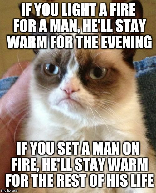 Grumpy Cat | IF YOU LIGHT A FIRE FOR A MAN, HE'LL STAY WARM FOR THE EVENING; IF YOU SET A MAN ON FIRE, HE'LL STAY WARM FOR THE REST OF HIS LIFE | image tagged in memes,grumpy cat | made w/ Imgflip meme maker