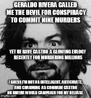 charles manson | GERALDO RIVERA CALLED ME THE DEVIL FOR CONSPIRACY TO COMMIT NINE MURDERS; YET HE GAVE CASTRO  A GLOWING EULOGY RECENTLY FOR MURDERING MILLIONS; I GUESS I'M NOT AS INTELLIGENT, ARTICULATE, AND CHARMING  AS COMRADE CASTRO OR RIVERA WOULD CAMPAIGN FOR MY RELEASE. | image tagged in charles manson | made w/ Imgflip meme maker
