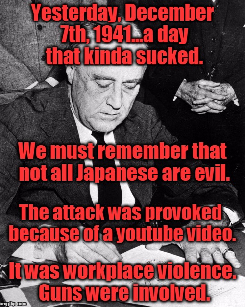 If FDR delivered a speech like Obama and Hillary do. | Yesterday, December 7th, 1941...a day that kinda sucked. We must remember that not all Japanese are evil. The attack was provoked because of a youtube video. It was workplace violence. Guns were involved. | image tagged in fdrforpresident,obama,hillary,pearl harbor,benghazi,guns | made w/ Imgflip meme maker