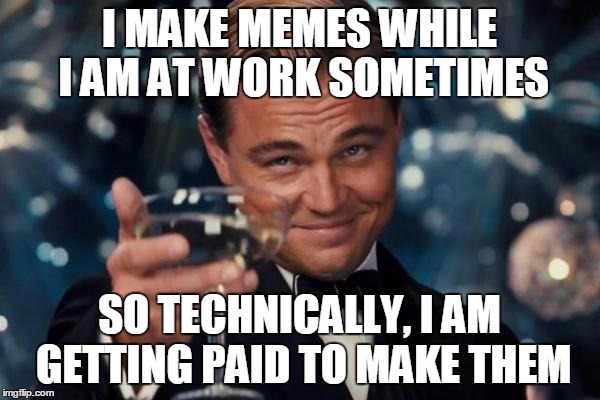 And they say memeing ain't no way to make a living.... | I MAKE MEMES WHILE I AM AT WORK SOMETIMES SO TECHNICALLY, I AM GETTING PAID TO MAKE THEM | image tagged in memes,leonardo dicaprio cheers | made w/ Imgflip meme maker