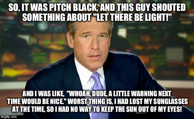 Because Brian Williams is always there ;)  | SO, IT WAS PITCH BLACK, AND THIS GUY SHOUTED SOMETHING ABOUT "LET THERE BE LIGHT!"; AND I WAS LIKE,  "WHOAH, DUDE, A LITTLE WARNING NEXT TIME WOULD BE NICE." WORST THING IS, I HAD LOST MY SUNGLASSES AT THE TIME, SO I HAD NO WAY TO KEEP THE SUN OUT OF MY EYES! | image tagged in memes,brian williams was there | made w/ Imgflip meme maker