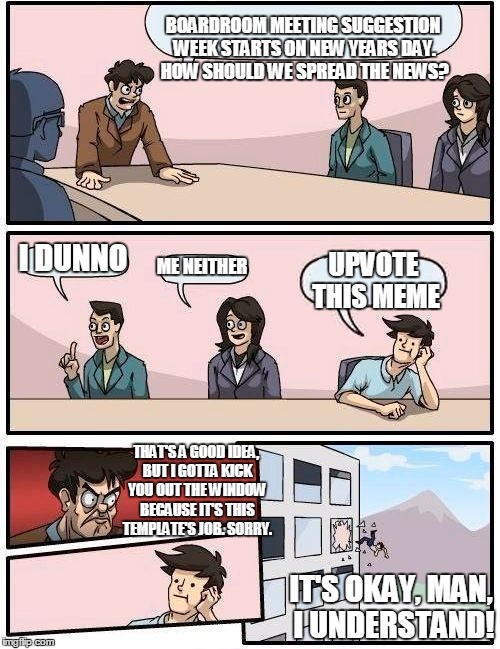Boardroom Meeting Suggestion Week | BOARDROOM MEETING SUGGESTION WEEK STARTS ON NEW YEARS DAY. HOW SHOULD WE SPREAD THE NEWS? I DUNNO; ME NEITHER; UPVOTE THIS MEME; THAT'S A GOOD IDEA, BUT I GOTTA KICK YOU OUT THE WINDOW BECAUSE IT'S THIS TEMPLATE'S JOB. SORRY. IT'S OKAY, MAN, I UNDERSTAND! | image tagged in memes,boardroom meeting suggestion,boardroom meeting suggestion week,upvote to spread the news,awesome,have a happy new year | made w/ Imgflip meme maker