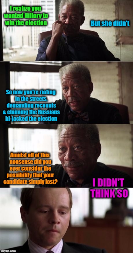 I Didn't Think So | I realize you wanted Hillary to win the election; But she didn't; So now you're rioting in the streets, demanding recounts & claiming the Russians hi-jacked the election; Amidst all of this nonsense did you ever consider the possibility that your candidate simply lost? I DIDN'T THINK SO | image tagged in memes,morgan freeman,wmp,funny,election | made w/ Imgflip meme maker