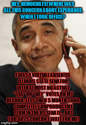 obama phone | HEY, DEMOCRATS! WHERE WAS ALL THIS CONCERN ABOUT EXPERIENCE, WHEN I TOOK OFFICE? I WAS A VIRTUAL ABSENTEE ILLINOIS STATE SENATOR, WITH ALMOST NO ACTUAL "YEA" OR "NAY" VOTES ON MY RECORD; LESS THAN 5 MONTH-LONG, COMPLETELY UNPRODUCTIVE TERM IN THE US SENATE....BUT YOU GUYS COULDN'T WAIT FOR ME! | image tagged in obama phone | made w/ Imgflip meme maker