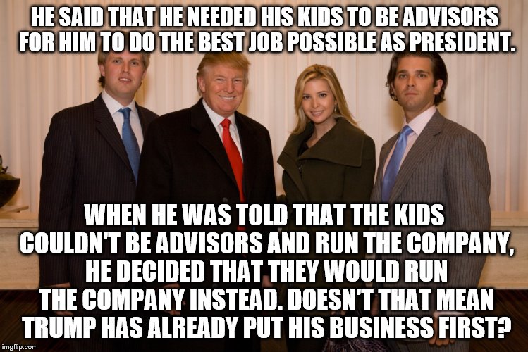 trump family | HE SAID THAT HE NEEDED HIS KIDS TO BE ADVISORS FOR HIM TO DO THE BEST JOB POSSIBLE AS PRESIDENT. WHEN HE WAS TOLD THAT THE KIDS COULDN'T BE ADVISORS AND RUN THE COMPANY, HE DECIDED THAT THEY WOULD RUN THE COMPANY INSTEAD. DOESN'T THAT MEAN TRUMP HAS ALREADY PUT HIS BUSINESS FIRST? | image tagged in trump family | made w/ Imgflip meme maker