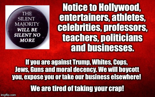The silent Majority | Notice to Hollywood, entertainers, athletes, celebrities, professors, teachers, politicians and businesses. If you are against Trump, Whites, Cops, Jews, Guns and moral decency. We will boycott you, expose you or take our business elsewhere! We are tired of taking your crap! | image tagged in trump,hollywood,professors,teachers | made w/ Imgflip meme maker