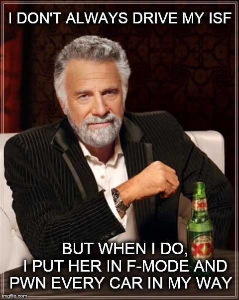 The Most Interesting Man In The World Meme | I DON'T ALWAYS DRIVE MY ISF     BUT WHEN I DO,    I PUT HER IN F-MODE AND PWN EVERY CAR IN MY WAY | image tagged in memes,the most interesting man in the world | made w/ Imgflip meme maker