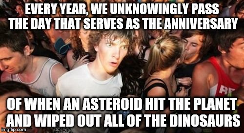 Sudden Clarity Clarence | EVERY YEAR, WE UNKNOWINGLY PASS THE DAY THAT SERVES AS THE ANNIVERSARY; OF WHEN AN ASTEROID HIT THE PLANET AND WIPED OUT ALL OF THE DINOSAURS | image tagged in memes,sudden clarity clarence | made w/ Imgflip meme maker
