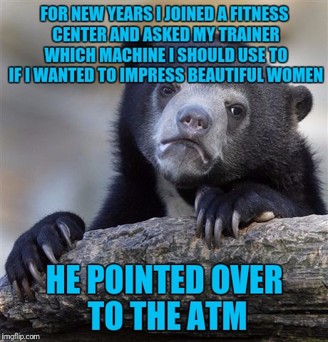 Confession Bear | FOR NEW YEARS I JOINED A FITNESS CENTER AND ASKED MY TRAINER WHICH MACHINE I SHOULD USE TO IF I WANTED TO IMPRESS BEAUTIFUL WOMEN; HE POINTED OVER TO THE ATM | image tagged in memes,confession bear | made w/ Imgflip meme maker