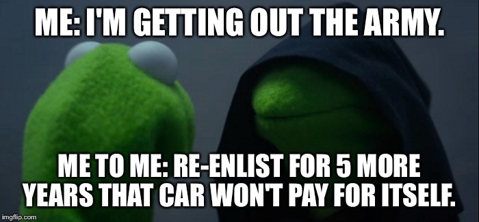Evil Kermit | ME: I'M GETTING OUT THE ARMY. ME TO ME: RE-ENLIST FOR 5 MORE YEARS THAT CAR WON'T PAY FOR ITSELF. | image tagged in evil kermit | made w/ Imgflip meme maker