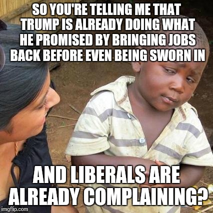 Third World Skeptical Kid | SO YOU'RE TELLING ME THAT TRUMP IS ALREADY DOING WHAT HE PROMISED BY BRINGING JOBS BACK BEFORE EVEN BEING SWORN IN; AND LIBERALS ARE ALREADY COMPLAINING? | image tagged in memes,third world skeptical kid | made w/ Imgflip meme maker