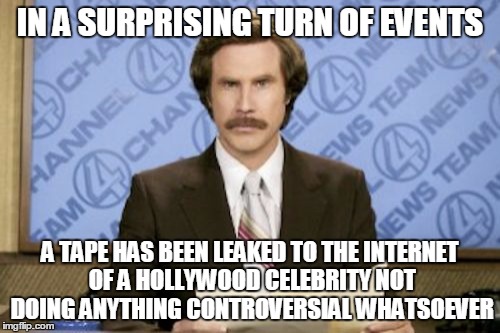 You'll never guess who | IN A SURPRISING TURN OF EVENTS; A TAPE HAS BEEN LEAKED TO THE INTERNET OF A HOLLYWOOD CELEBRITY NOT DOING ANYTHING CONTROVERSIAL WHATSOEVER | image tagged in memes,ron burgundy,hollywood,celebrity,internet,hollyweird | made w/ Imgflip meme maker