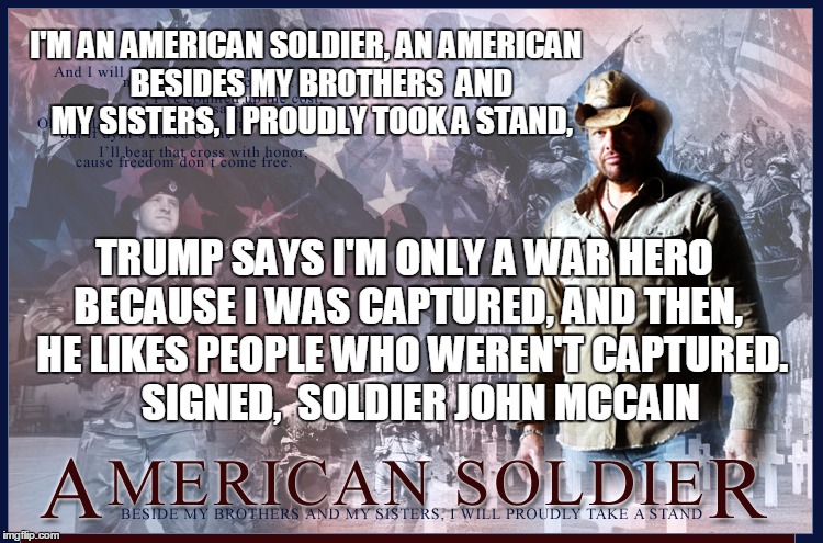 Toby Keith Disses John McCain | I'M AN AMERICAN SOLDIER, AN AMERICAN
    BESIDES MY BROTHERS  AND MY SISTERS, I PROUDLY TOOK A STAND, TRUMP SAYS I'M ONLY A WAR HERO BECAUSE I WAS CAPTURED, AND THEN, 
HE LIKES PEOPLE WHO WEREN'T CAPTURED.    SIGNED,  SOLDIER JOHN MCCAIN | image tagged in toby keith,john mccain,donald trump approves,trump inauguration | made w/ Imgflip meme maker