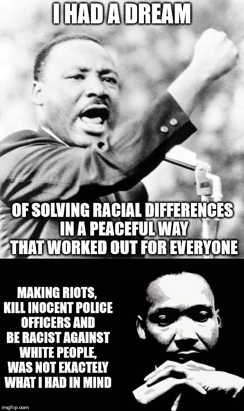 Martin Luther King's Dream, Vs Current Reality. | I HAD A DREAM; OF SOLVING RACIAL DIFFERENCES IN A PEACEFUL WAY THAT WORKED OUT FOR EVERYONE; MAKING RIOTS, KILL INOCENT POLICE OFFICERS AND BE RACIST AGAINST WHITE PEOPLE, WAS NOT EXACTELY WHAT I HAD IN MIND | image tagged in martin luther king jr,black lives matter,i have a dream,sjws,racism | made w/ Imgflip meme maker