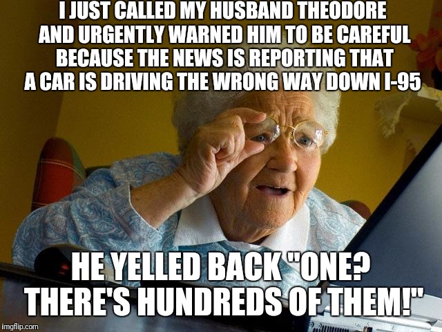 Grandma Finds The Internet | I JUST CALLED MY HUSBAND THEODORE AND URGENTLY WARNED HIM TO BE CAREFUL BECAUSE THE NEWS IS REPORTING THAT A CAR IS DRIVING THE WRONG WAY DOWN I-95; HE YELLED BACK "ONE? THERE'S HUNDREDS OF THEM!" | image tagged in memes,grandma finds the internet | made w/ Imgflip meme maker