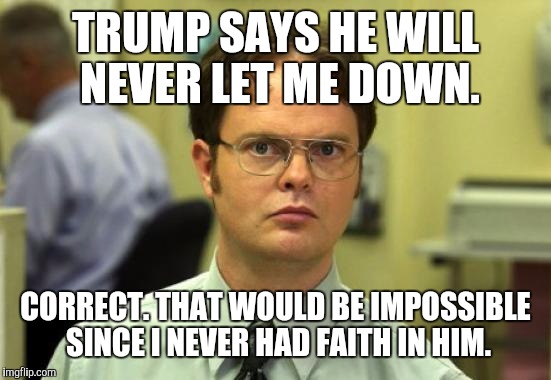 Dwight Schrute | TRUMP SAYS HE WILL NEVER LET ME DOWN. CORRECT. THAT WOULD BE IMPOSSIBLE SINCE I NEVER HAD FAITH IN HIM. | image tagged in memes,dwight schrute,fuck donald trump | made w/ Imgflip meme maker