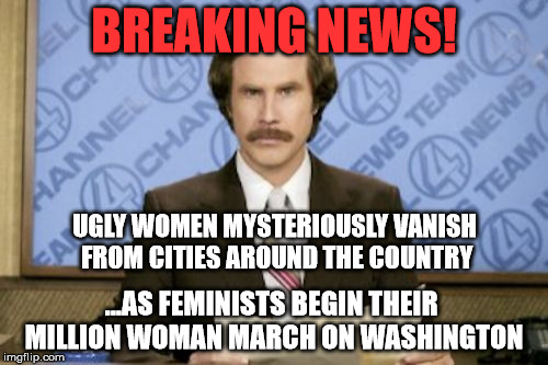 Ron Burgundy | BREAKING NEWS! UGLY WOMEN MYSTERIOUSLY VANISH FROM CITIES AROUND THE COUNTRY; ...AS FEMINISTS BEGIN THEIR MILLION WOMAN MARCH ON WASHINGTON | image tagged in memes,ron burgundy,funny,politics,feminism,political | made w/ Imgflip meme maker