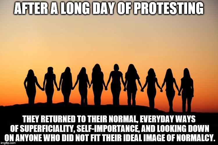 Women | AFTER A LONG DAY OF PROTESTING; THEY RETURNED TO THEIR NORMAL, EVERYDAY WAYS OF SUPERFICIALITY, SELF-IMPORTANCE, AND LOOKING DOWN ON ANYONE WHO DID NOT FIT THEIR IDEAL IMAGE OF NORMALCY. | image tagged in women | made w/ Imgflip meme maker