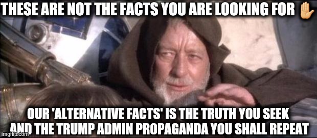 Obi Wan Kenobi These are Nit the Facts you are looking for.  | THESE ARE NOT THE FACTS YOU ARE LOOKING FOR ✋; OUR 'ALTERNATIVE FACTS' IS THE TRUTH YOU SEEK AND THE TRUMP ADMIN PROPAGANDA YOU SHALL REPEAT | image tagged in star wars obi wan kenobi these aren't the droids you're looking,obi wan kenobi jedi mind trick,sean spicer liar,spicer lies peri | made w/ Imgflip meme maker