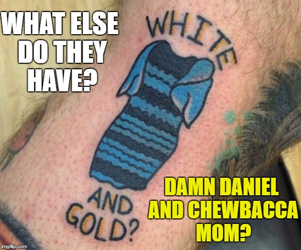 Tattoo week runs until 1st Feb. Search and share the best (and worst) :) | WHAT ELSE DO THEY HAVE? DAMN DANIEL AND CHEWBACCA MOM? | image tagged in memes,tattoo week,tattoos,damn daniel,chewbacca mom | made w/ Imgflip meme maker