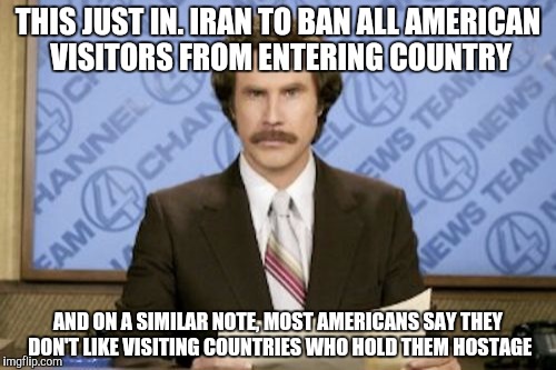 Ron Burgundy Meme | THIS JUST IN. IRAN TO BAN ALL AMERICAN VISITORS FROM ENTERING COUNTRY; AND ON A SIMILAR NOTE, MOST AMERICANS SAY THEY DON'T LIKE VISITING COUNTRIES WHO HOLD THEM HOSTAGE | image tagged in memes,ron burgundy | made w/ Imgflip meme maker