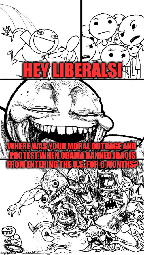 Just sayin'.... | HEY LIBERALS! WHERE WAS YOUR MORAL OUTRAGE AND PROTEST WHEN OBAMA BANNED IRAQIS FROM ENTERING THE U.S. FOR 6 MONTHS? | image tagged in memes,hey internet,refugees,trump,obama | made w/ Imgflip meme maker