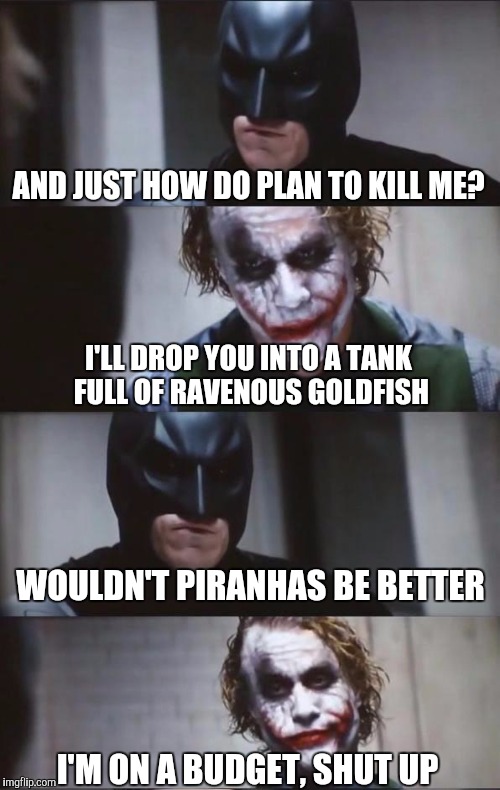Batman and Joker | AND JUST HOW DO PLAN TO KILL ME? I'LL DROP YOU INTO A TANK FULL OF RAVENOUS GOLDFISH; WOULDN'T PIRANHAS BE BETTER; I'M ON A BUDGET, SHUT UP | image tagged in batman and joker | made w/ Imgflip meme maker