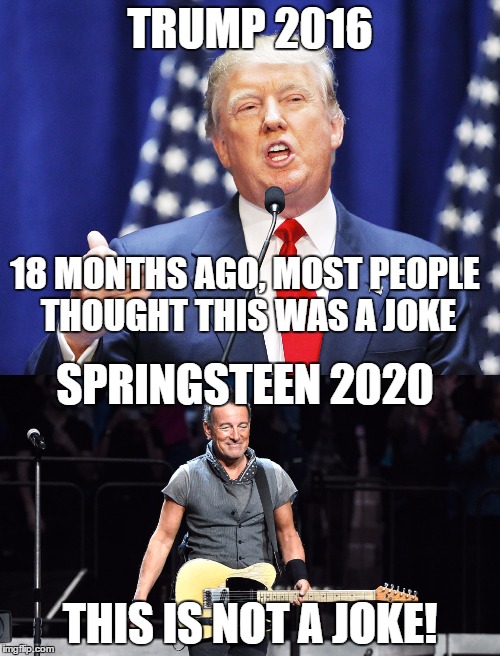 Now is the time to start! | TRUMP 2016; 18 MONTHS AGO, MOST PEOPLE THOUGHT THIS WAS A JOKE; SPRINGSTEEN 2020; THIS IS NOT A JOKE! | image tagged in trump,republicans,presidential race,democrats,bruce springsteen,election 2020 | made w/ Imgflip meme maker